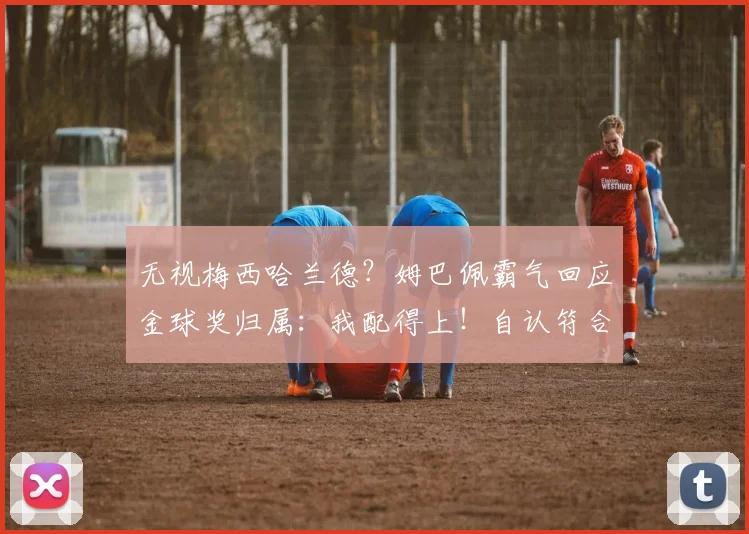 无视梅西哈兰德？姆巴佩霸气回应金球奖归属：我配得上！自认符合标准