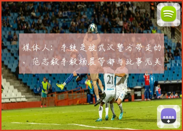 媒体人：李铁是被武汉警方带走的，范志毅李毅杨晨等都与此事无关