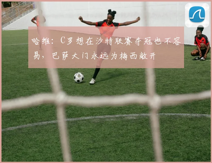 哈维：C罗想在沙特联赛夺冠也不容易，巴萨大门永远为梅西敞开
