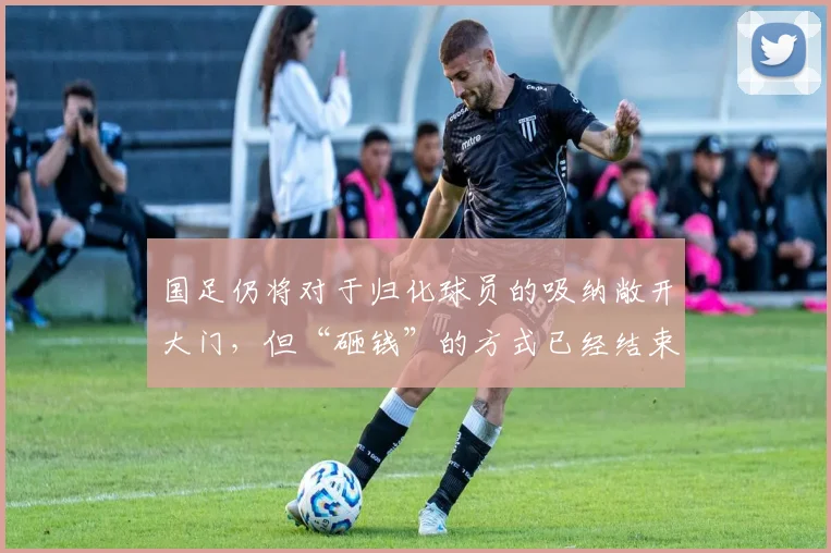 国足仍将对于归化球员的吸纳敞开大门，但“砸钱”的方式已经结束