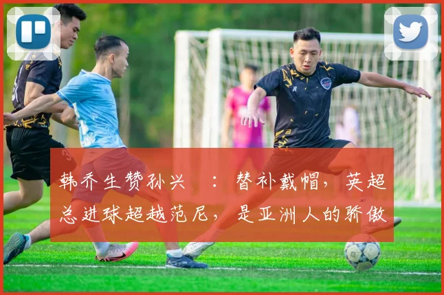 韩乔生赞孙兴慜：替补戴帽，英超总进球超越范尼，是亚洲人的骄傲