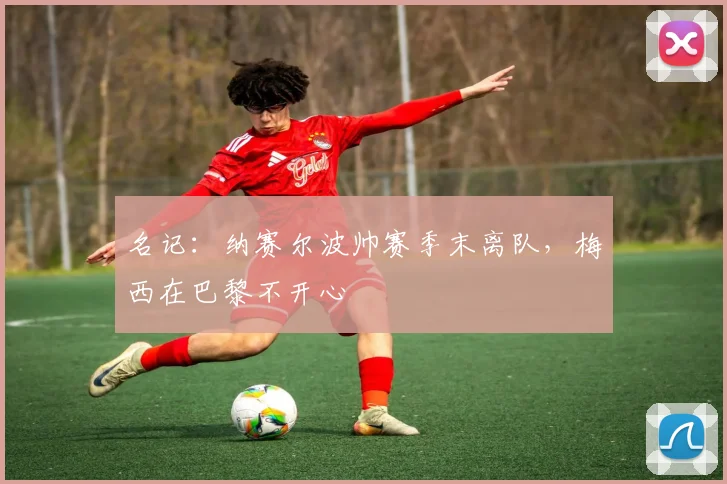 名记：纳赛尔波帅赛季末离队，梅西在巴黎不开心