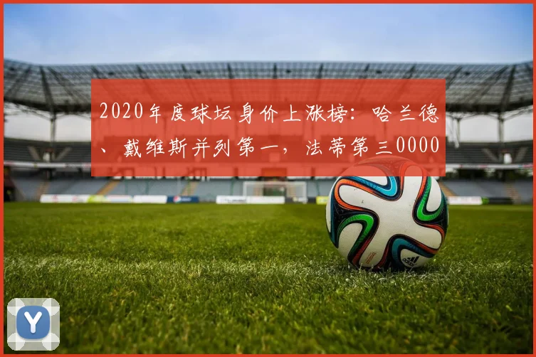 2020年度球坛身价上涨榜：哈兰德、戴维斯并列第一，法蒂第三0000644
