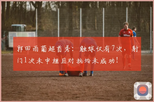 郭田雨葡超首秀：触球仅有7次，射门1次未中框且对抗均未成功！