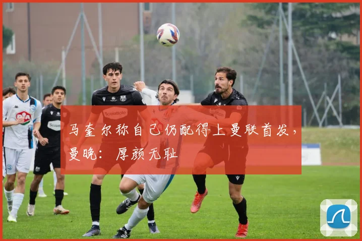 马奎尔称自己仍配得上曼联首发，曼晚：厚颜无耻