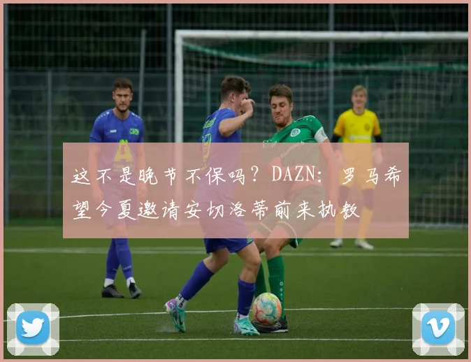 这不是晚节不保吗？DAZN：罗马希望今夏邀请安切洛蒂前来执教