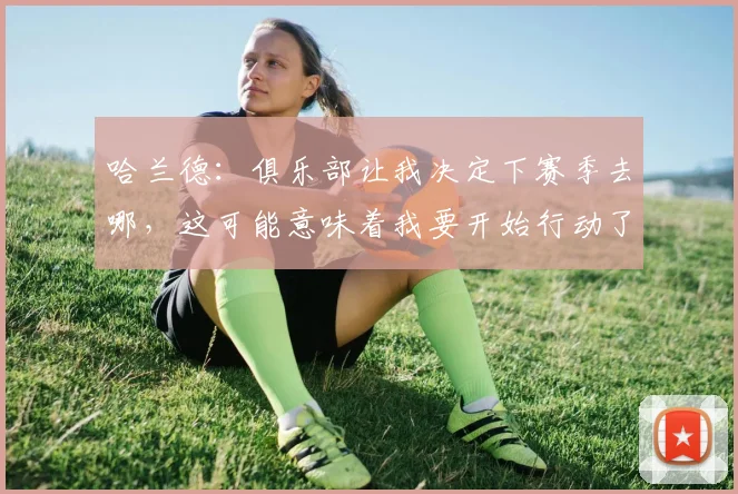 哈兰德：俱乐部让我决定下赛季去哪，这可能意味着我要开始行动了