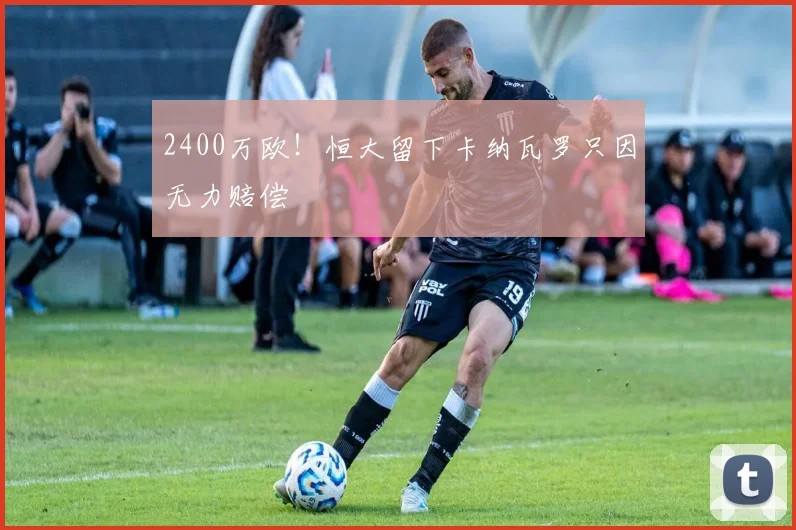2400万欧！恒大留下卡纳瓦罗只因无力赔偿