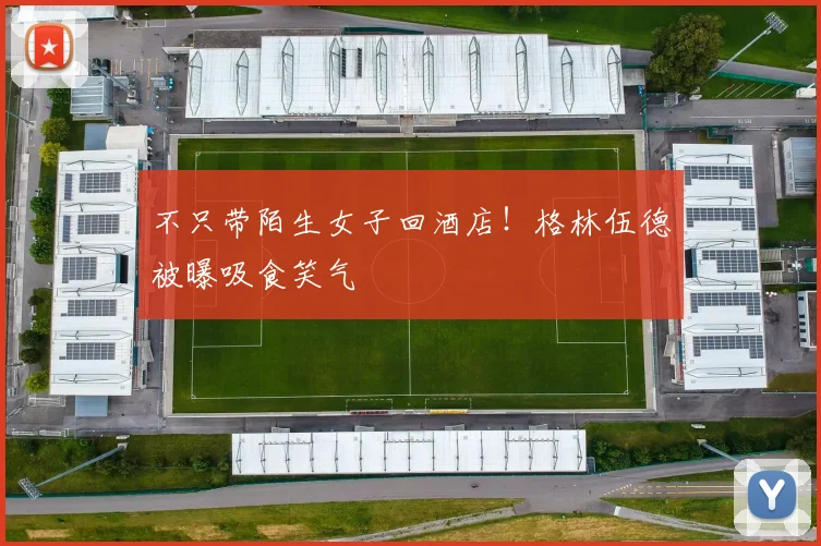 不只带陌生女子回酒店！格林伍德被曝吸食笑气