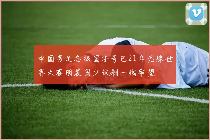 中国男足各级国字号已21年无缘世界大赛明晨国少仅剩一线希望