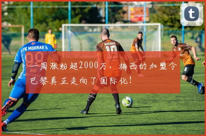 一周涨粉超2000万，梅西的加盟令巴黎真正走向了国际化！