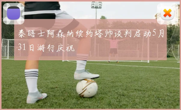 泰晤士阿森纳续约塔帅谈判启动5月31日游行庆祝