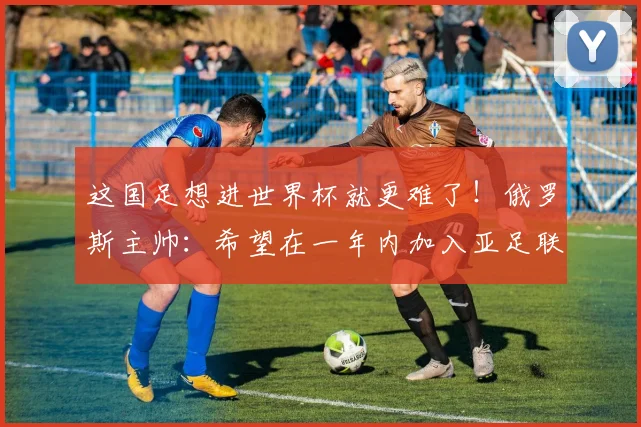 这国足想进世界杯就更难了！俄罗斯主帅：希望在一年内加入亚足联