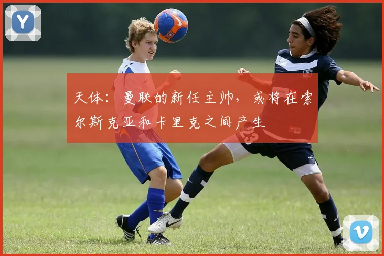 天体：曼联的新任主帅，或将在索尔斯克亚和卡里克之间产生
