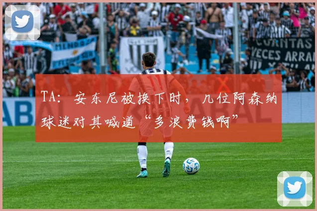 TA：安东尼被换下时，几位阿森纳球迷对其喊道“多浪费钱啊”