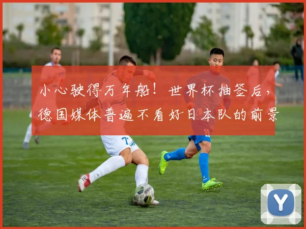 小心驶得万年船！世界杯抽签后，德国媒体普遍不看好日本队的前景
