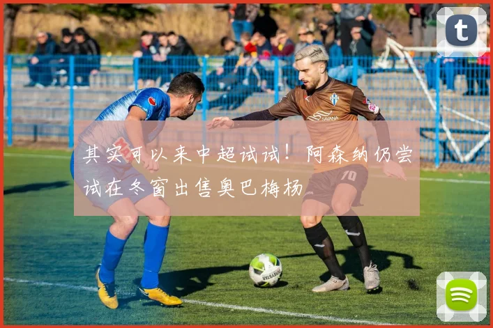 其实可以来中超试试！阿森纳仍尝试在冬窗出售奥巴梅杨