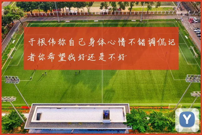 于根伟称自己身体心情不错调侃记者你希望我好还是不好