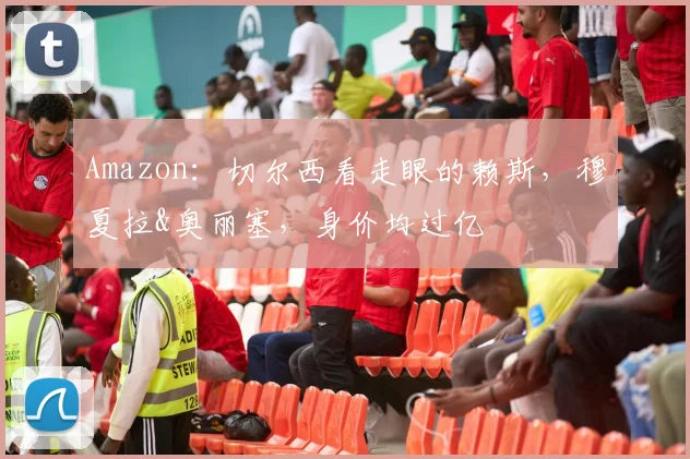 Amazon：切尔西看走眼的赖斯，穆夏拉&奥丽塞，身价均过亿