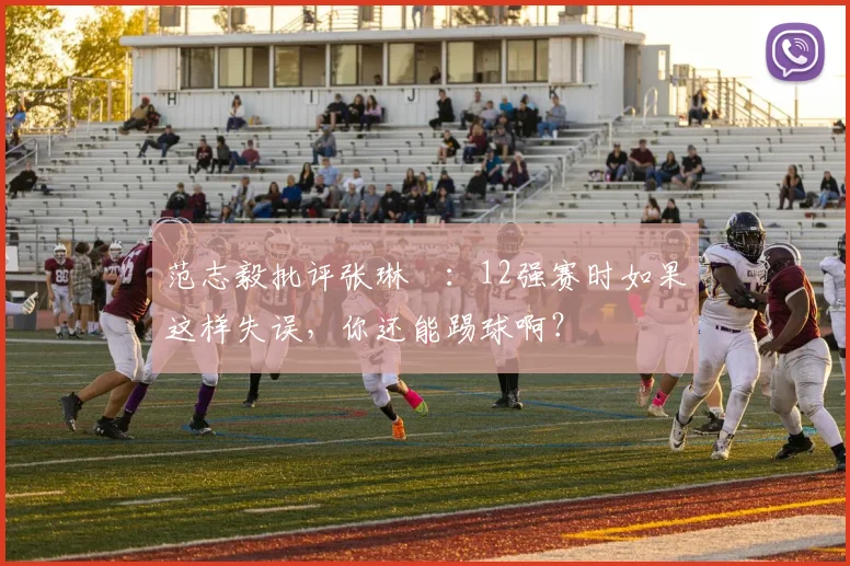 范志毅批评张琳芃：12强赛时如果这样失误，你还能踢球啊？