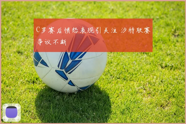 C罗赛后愤怒表现引关注 沙特联赛争议不断
