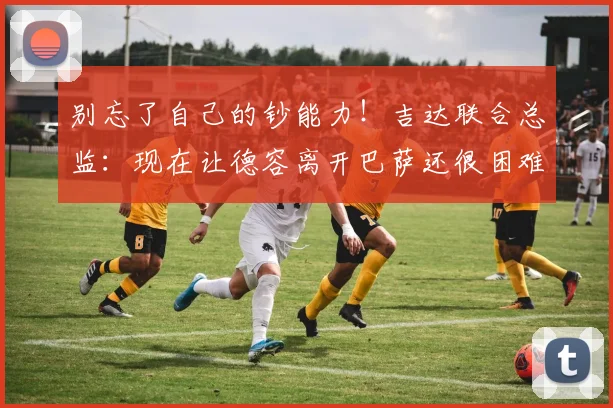 别忘了自己的钞能力！吉达联合总监：现在让德容离开巴萨还很困难