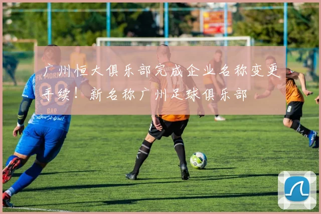广州恒大俱乐部完成企业名称变更手续！新名称广州足球俱乐部