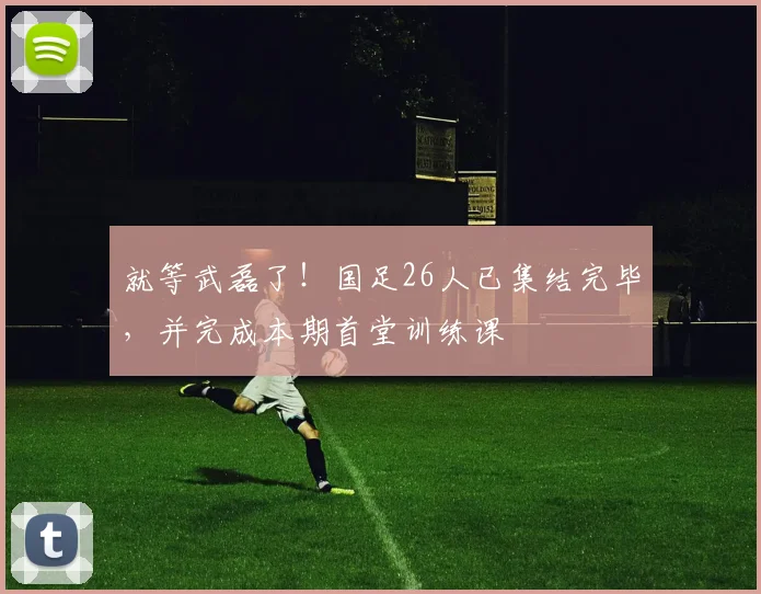 就等武磊了！国足26人已集结完毕，并完成本期首堂训练课
