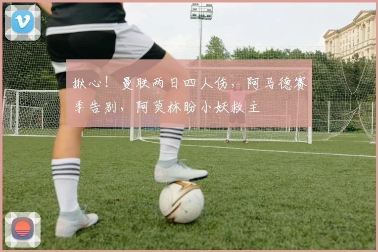 揪心！曼联两日四人伤，阿马德赛季告别，阿莫林盼小妖救主