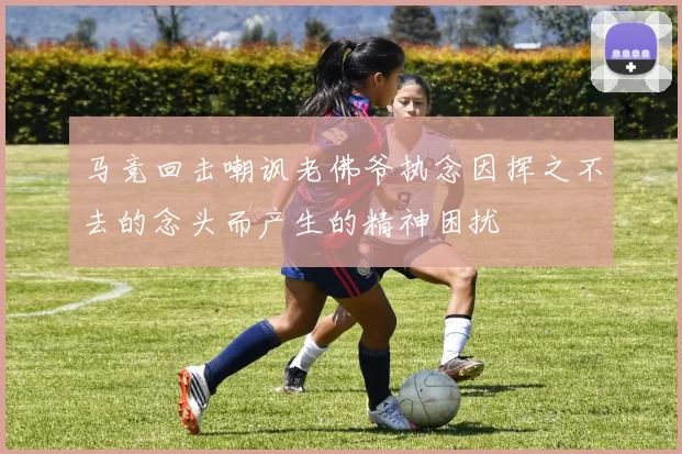 马竞回击嘲讽老佛爷执念因挥之不去的念头而产生的精神困扰