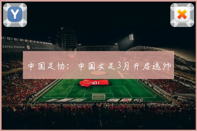 中国足协：中国女足3月开启选帅