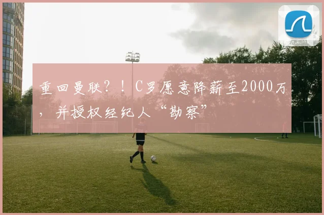 重回曼联？！C罗愿意降薪至2000万，并授权经纪人“勘察”