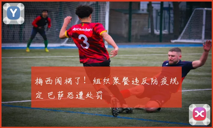 梅西闯祸了！组织聚餐违反防疫规定 巴萨恐遭处罚