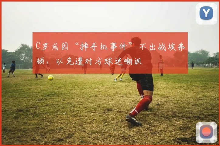 C罗或因“摔手机事件”不出战埃弗顿，以免遭对方球迷嘲讽