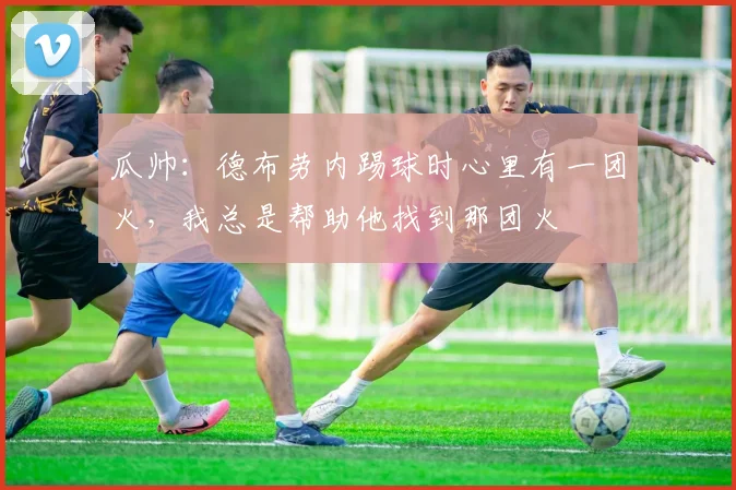 瓜帅：德布劳内踢球时心里有一团火，我总是帮助他找到那团火