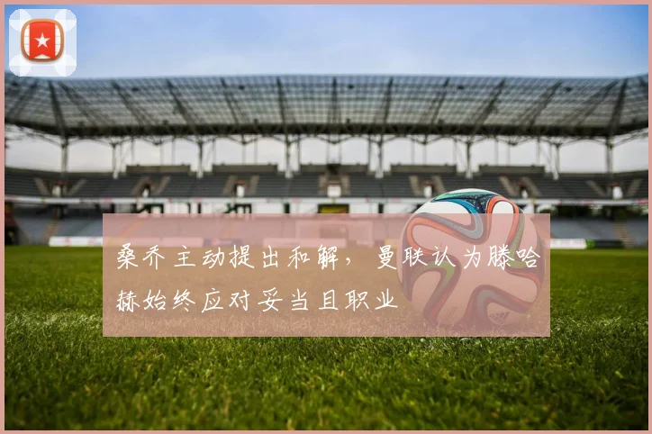桑乔主动提出和解，曼联认为滕哈赫始终应对妥当且职业