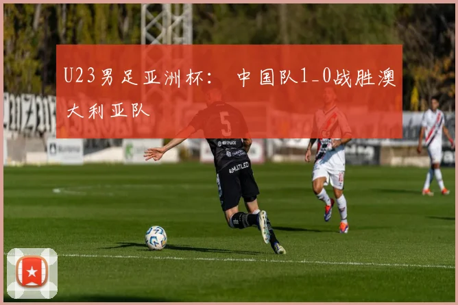 U23男足亚洲杯： 中国队1_0战胜澳大利亚队