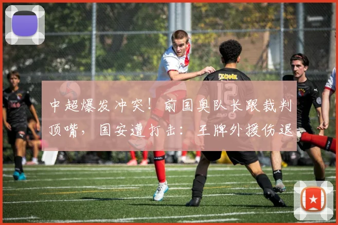 中超爆发冲突！前国奥队长跟裁判顶嘴，国安遭打击：王牌外援伤退