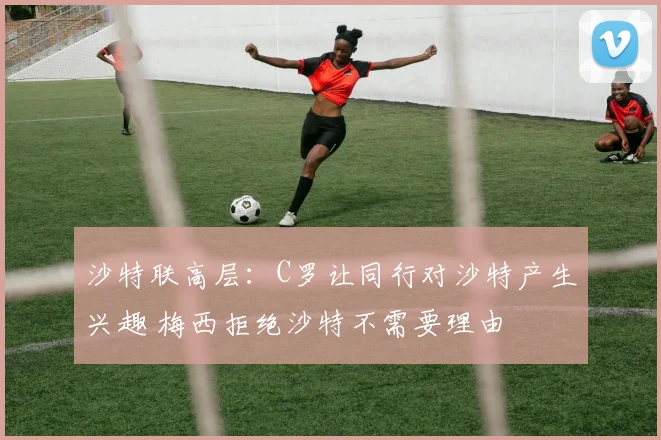沙特联高层：C罗让同行对沙特产生兴趣 梅西拒绝沙特不需要理由