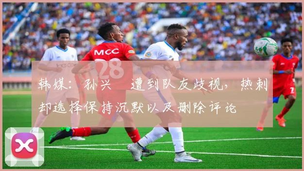 韩媒：孙兴慜遭到队友歧视，热刺却选择保持沉默以及删除评论