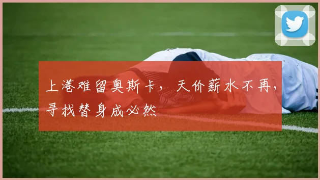 上港难留奥斯卡，天价薪水不再，寻找替身成必然