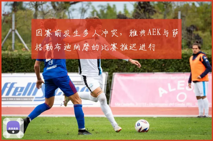 因赛前发生多人冲突，雅典AEK与萨格勒布迪纳摩的比赛推迟进行